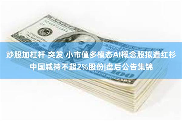 炒股加杠杆 突发 小市值多模态AI概念股拟遭红杉中国减持不超2%股份|盘后公告集锦