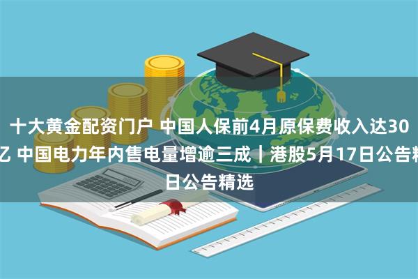 十大黄金配资门户 中国人保前4月原保费收入达3000亿 中国电力年内售电量增逾三成｜港股5月17日公告精选