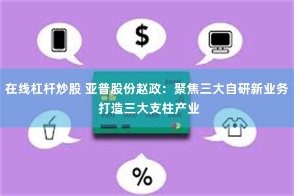 在线杠杆炒股 亚普股份赵政：聚焦三大自研新业务 打造三大支柱产业