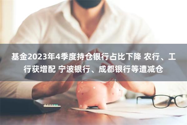 基金2023年4季度持仓银行占比下降 农行、工行获增配 宁波银行、成都银行等遭减仓