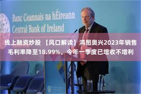 线上融资炒股 【风口解读】鸿图奥兴2023年销售毛利率降至18.99%，今年一季度已增收不增利