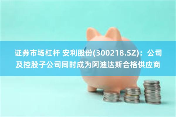 证券市场杠杆 安利股份(300218.SZ)：公司及控股子公司同时成为阿迪达斯合格供应商