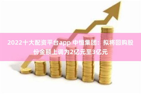 2022十大配资平台app 中恒集团：拟将回购股份金额上调为2亿元至3亿元