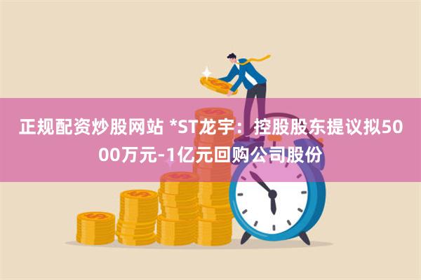 正规配资炒股网站 *ST龙宇：控股股东提议拟5000万元-1亿元回购公司股份