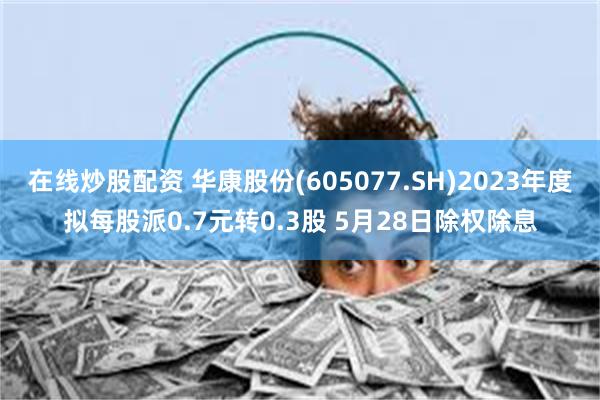 在线炒股配资 华康股份(605077.SH)2023年度拟每股派0.7元转0.3股 5月28日除权除息