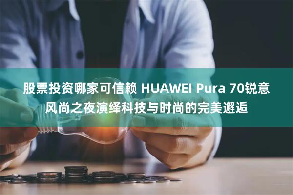 股票投资哪家可信赖 HUAWEI Pura 70锐意风尚之夜演绎科技与时尚的完美邂逅