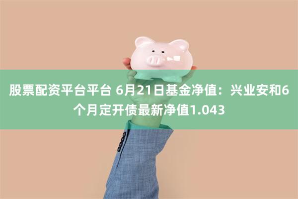 股票配资平台平台 6月21日基金净值：兴业安和6个月定开债最新净值1.043