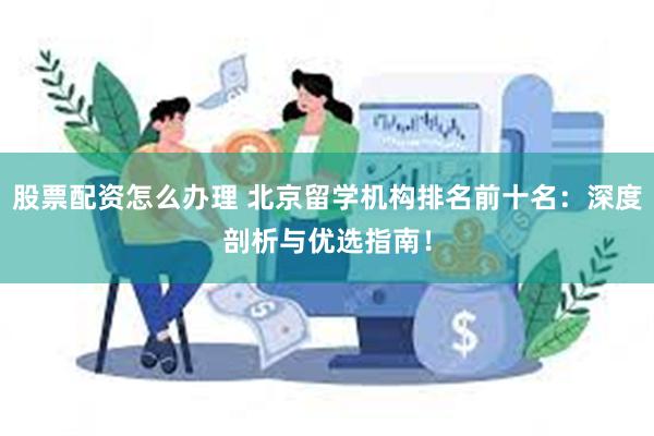 股票配资怎么办理 北京留学机构排名前十名：深度剖析与优选指南！