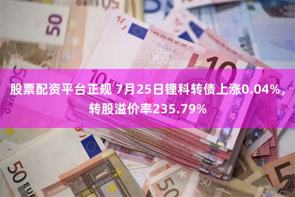 股票配资平台正规 7月25日锂科转债上涨0.04%，转股溢价率235.79%