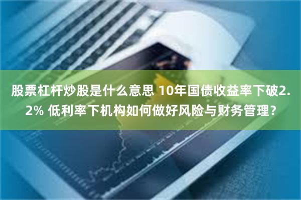 股票杠杆炒股是什么意思 10年国债收益率下破2.2% 低利率下机构如何做好风险与财务管理？