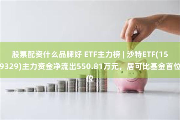 股票配资什么品牌好 ETF主力榜 | 沙特ETF(159329)主力资金净流出550.81万元，居可比基金首位