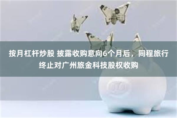 按月杠杆炒股 披露收购意向6个月后，同程旅行终止对广州旅金科技股权收购