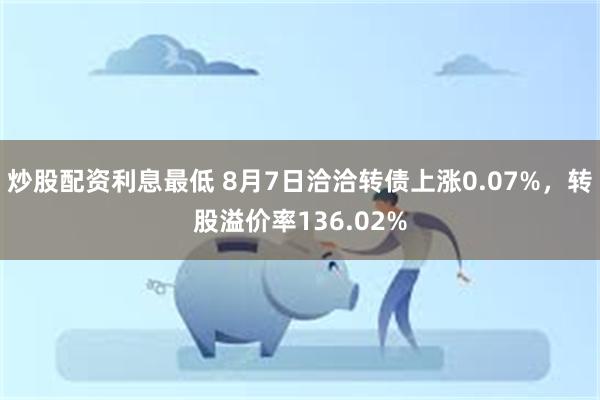 炒股配资利息最低 8月7日洽洽转债上涨0.07%，转股溢价率136.02%