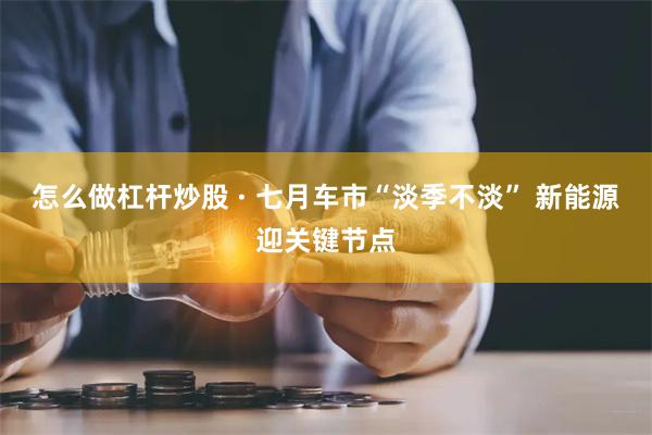 怎么做杠杆炒股 · 七月车市“淡季不淡” 新能源迎关键节点