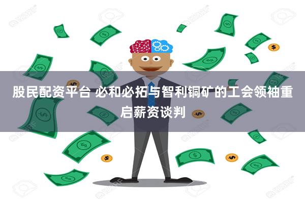 股民配资平台 必和必拓与智利铜矿的工会领袖重启薪资谈判