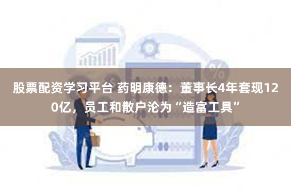 股票配资学习平台 药明康德：董事长4年套现120亿，员工和散户沦为“造富工具”