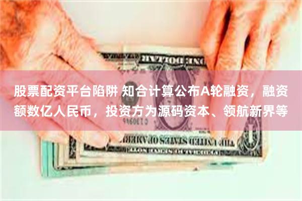 股票配资平台陷阱 知合计算公布A轮融资，融资额数亿人民币，投资方为源码资本、领航新界等