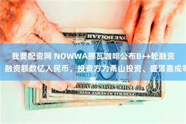 我要配资网 NOWWA挪瓦咖啡公布B++轮融资，融资额数亿人民币，投资方为甬山投资、盛景嘉成等