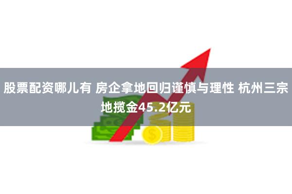 股票配资哪儿有 房企拿地回归谨慎与理性 杭州三宗地揽金45.2亿元