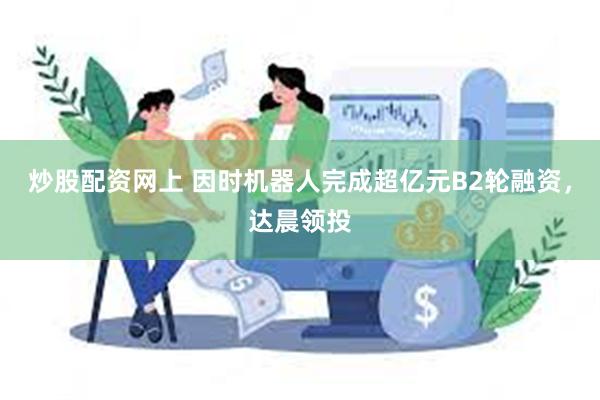 炒股配资网上 因时机器人完成超亿元B2轮融资，达晨领投