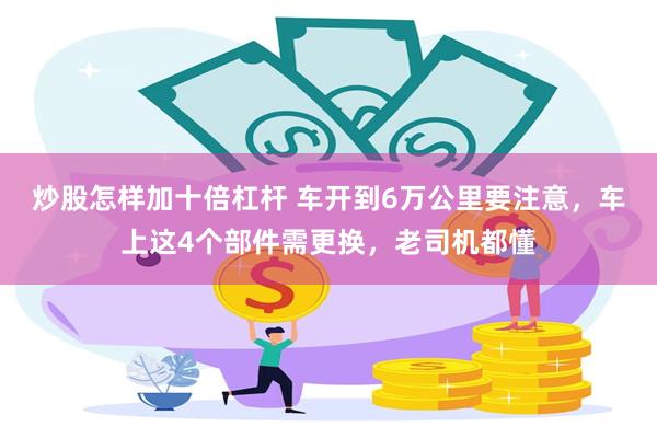 炒股怎样加十倍杠杆 车开到6万公里要注意，车上这4个部件需更换，老司机都懂