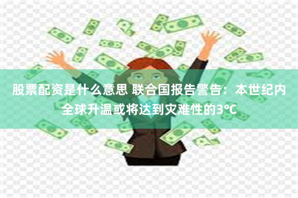 股票配资是什么意思 联合国报告警告：本世纪内全球升温或将达到灾难性的3℃