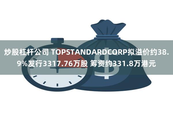 炒股杠杆公司 TOPSTANDARDCORP拟溢价约38.9%发行3317.76万股 筹资约331.8万港元