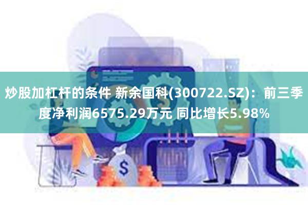 炒股加杠杆的条件 新余国科(300722.SZ)：前三季度净利润6575.29万元 同比增长5.98%