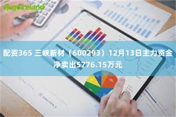 配资365 三峡新材（600293）12月13日主力资金净卖出5776.15万元