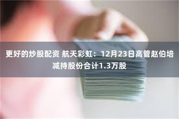 更好的炒股配资 航天彩虹：12月23日高管赵伯培减持股份合计1.3万股