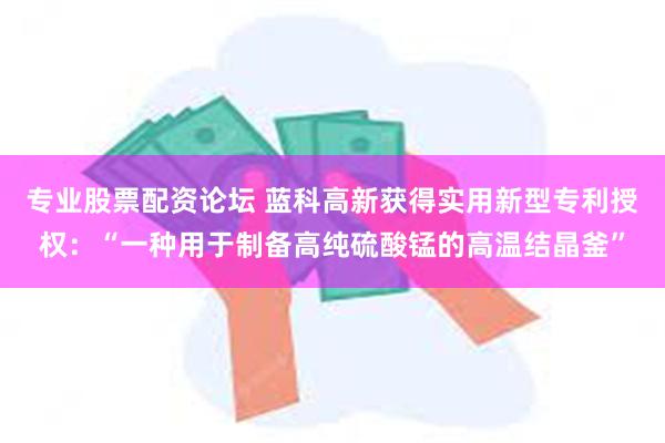 专业股票配资论坛 蓝科高新获得实用新型专利授权：“一种用于制备高纯硫酸锰的高温结晶釜”