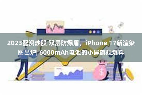 2023配资炒股 双层防爆盾，iPhone 17新渲染图出炉| 6000mAh电池的小屏旗舰爆料