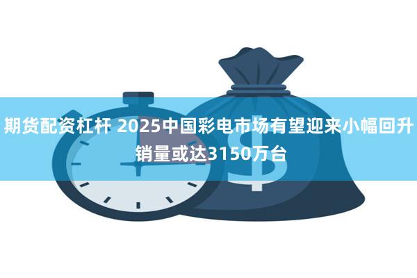 期货配资杠杆 2025中国彩电市场有望迎来小幅回升 销量或达3150万台