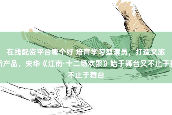 在线配资平台哪个好 培育学习型演员，打造文旅创新产品，央华《江南·十二场欢聚》始于舞台又不止于舞台