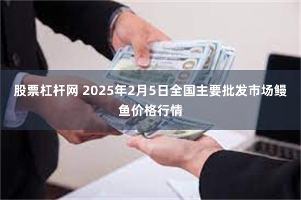 股票杠杆网 2025年2月5日全国主要批发市场鳗鱼价格行情