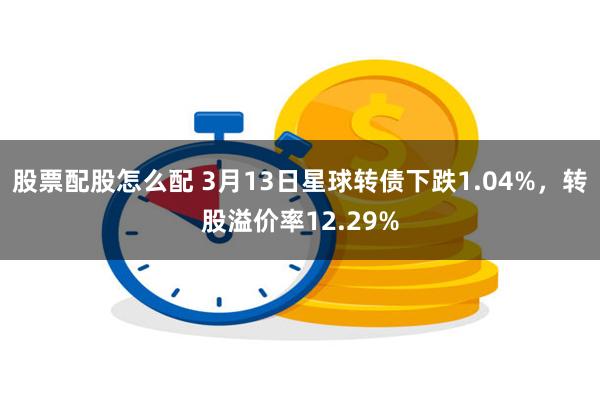 股票配股怎么配 3月13日星球转债下跌1.04%，转股溢价率12.29%